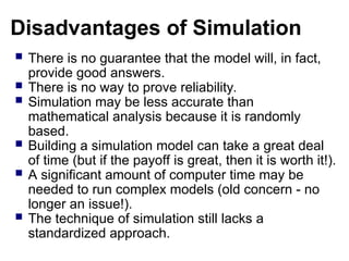 Disadvantages of Simulation
 There is no guarantee that the model will, in fact,
provide good answers.
 There is no way to prove reliability.
 Simulation may be less accurate than
mathematical analysis because it is randomly
based.
 Building a simulation model can take a great deal
of time (but if the payoff is great, then it is worth it!).
 A significant amount of computer time may be
needed to run complex models (old concern - no
longer an issue!).
 The technique of simulation still lacks a
standardized approach.
 