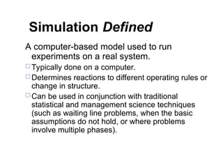 Simulation Defined
A computer-based model used to run
experiments on a real system.
 Typically done on a computer.
 Determines reactions to different operating rules or
change in structure.
 Can be used in conjunction with traditional
statistical and management science techniques
(such as waiting line problems, when the basic
assumptions do not hold, or where problems
involve multiple phases).
 