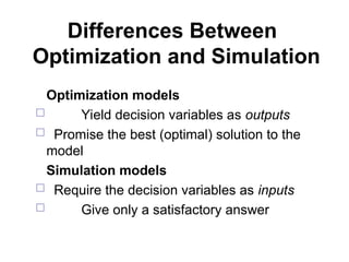 Differences Between
Optimization and Simulation
Optimization models
 Yield decision variables as outputs
 Promise the best (optimal) solution to the
model
Simulation models
 Require the decision variables as inputs
 Give only a satisfactory answer
 