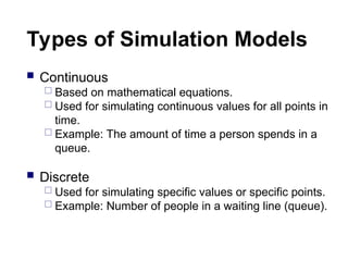 Types of Simulation Models
 Continuous
 Based on mathematical equations.
 Used for simulating continuous values for all points in
time.
 Example: The amount of time a person spends in a
queue.
 Discrete
 Used for simulating specific values or specific points.
 Example: Number of people in a waiting line (queue).
 