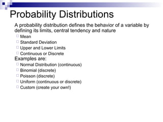Probability Distributions
A probability distribution defines the behavior of a variable by
defining its limits, central tendency and nature
 Mean
 Standard Deviation
 Upper and Lower Limits
 Continuous or Discrete
Examples are:
 Normal Distribution (continuous)
 Binomial (discrete)
 Poisson (discrete)
 Uniform (continuous or discrete)
 Custom (create your own!)
 