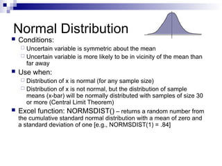 Normal Distribution
 Conditions:
 Uncertain variable is symmetric about the mean
 Uncertain variable is more likely to be in vicinity of the mean than
far away
 Use when:
 Distribution of x is normal (for any sample size)
 Distribution of x is not normal, but the distribution of sample
means (x-bar) will be normally distributed with samples of size 30
or more (Central Limit Theorem)
 Excel function: NORMSDIST() – returns a random number from
the cumulative standard normal distribution with a mean of zero and
a standard deviation of one [e.g., NORMSDIST(1) = .84]
 