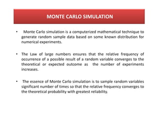 • Monte Carlo simulation is a computerized mathematical technique to
generate random sample data based on some known distribution for
numerical experiments.
• The Law of large numbers ensures that the relative frequency of
occurrence of a possible result of a random variable converges to the
theoretical or expected outcome as the number of experiments
increases.
• The essence of Monte Carlo simulation is to sample random variables
significant number of times so that the relative frequency converges to
the theoretical probability with greatest reliability.
MONTE CARLO SIMULATION
 