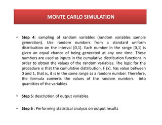 • Step 4: sampling of random variables (random variables sample
generation). Use random numbers from a standard uniform
distribuition on the interval [0,1]. Each number in the range [0,1] is
given an equal chance of being generated at any one time. These
numbers are used as inputs in the cumulative distribution functions in
order to obtain the values of the random variables. The logic for the
procedure is that the cumulative distribution, F (x), has value between
0 and 1, that is, it is in the same range as a random number. Therefore,
the formula converts the values of the random numbers into
quantities of the variables
• Step 5: description of output variables
• Step 6 : Performing statistical analysis on output results
MONTE CARLO SIMULATION
 
