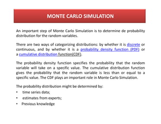 An important step of Monte Carlo Simulation is to determine de probability
distribution for the random variables.
There are two ways of categorizing distributions: by whether it is discrete or
continuous, and by whether it is a probability density function (PDF) or
a cumulative distribution function(CDF).
The probability density function specifies the probability that the random
variable will take on a specific value. The cumulative distribution function
gives the probability that the random variable is less than or equal to a
specific value. The CDF plays an important role in Monte Carlo Simulation.
The probability distribution might be determined by:
• time series data;
• estimates from experts;
• Previous knowledge
MONTE CARLO SIMULATION
 