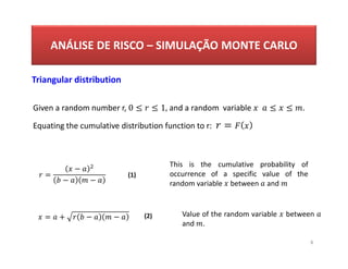 ANÁLISE DE RISCO – SIMULAÇÃO MONTE CARLO
8
Triangular distribution
Given a random number r, 0 ≤ ≤ 1, and a random variable ≤ ≤ .
Equating the cumulative distribution function to r: =
=
−
− −
= + − −
This is the cumulative probability of
occurrence of a specific value of the
random variable between and
Value of the random variable between
and .
(1)
(2)
 