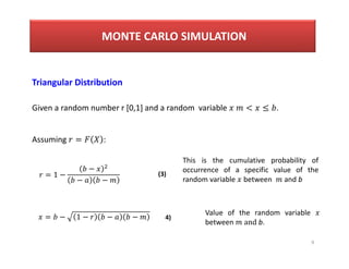 9
Triangular Distribution
Given a random number r [0,1] and a random variable < ≤ .
Assuming = :
= 1 −
−
− −
= − 1 − − −
This is the cumulative probability of
occurrence of a specific value of the
random variable between and b
Value of the random variable
between and b.
(3)
4)
MONTE CARLO SIMULATION
 