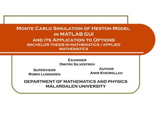 Monte Carlo Simulation of Heston Model  in MATLAB GUI and its Application to Options BACHELOR THESIS IN MATHEMATICS /APPLIED MATHEMATICS DEPARTMENT OF MATHEMATICS AND PHYSICS MÄLARDALEN UNIVERSITY Author Amir Kheirollah Supervisor Robin Lundgren Examiner Dmitrii Silvestrov 