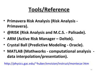 Tools/Reference Primavera Risk Analysis (Risk Analysis - Primavera). @RISK (Risk Analysis and M.C.S. - Palisade). ARM (Active Risk Manager – Deltek). Crystal Ball (Predictive Modeling - Oracle). MATLAB   (Mathworks - computational analysis  - data interpolation/presentation). http://physics.gac.edu/~huber/envision/instruct/montecar.htm 