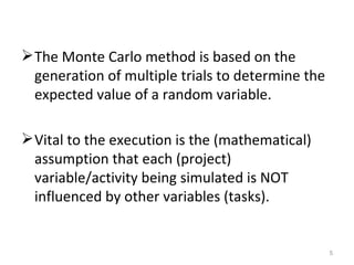 The Monte Carlo method is based on the generation of multiple trials to determine the expected value of a random variable. Vital to the execution is the (mathematical) assumption that each (project) variable/activity being simulated is NOT influenced by other variables (tasks). 