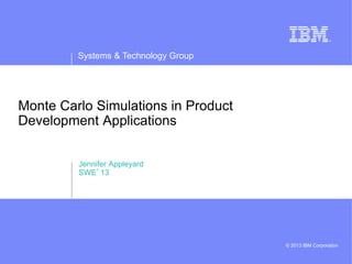 Systems & Technology Group
© 2013 IBM Corporation
Monte Carlo Simulations in Product
Development Applications
Jennifer Appleyard
SWE’13
 