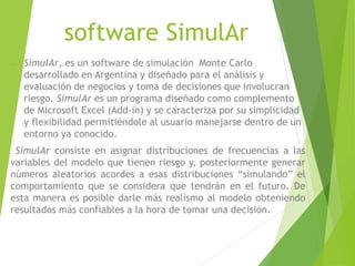 software SimulAr
 SimulAr, es un software de simulación Monte Carlo
desarrollado en Argentina y diseñado para el análisis y
evaluación de negocios y toma de decisiones que involucran
riesgo. SimulAr es un programa diseñado como complemento
de Microsoft Excel (Add-in) y se caracteriza por su simplicidad
y flexibilidad permitiéndole al usuario manejarse dentro de un
entorno ya conocido.
SimulAr consiste en asignar distribuciones de frecuencias a las
variables del modelo que tienen riesgo y, posteriormente generar
números aleatorios acordes a esas distribuciones “simulando” el
comportamiento que se considera que tendrán en el futuro. De
esta manera es posible darle más realismo al modelo obteniendo
resultados más confiables a la hora de tomar una decisión.
 