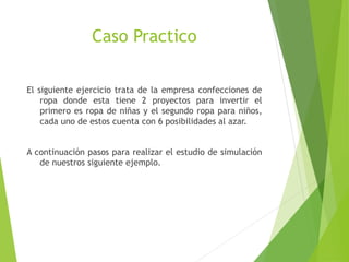 Caso Practico
El siguiente ejercicio trata de la empresa confecciones de
ropa donde esta tiene 2 proyectos para invertir el
primero es ropa de niñas y el segundo ropa para niños,
cada uno de estos cuenta con 6 posibilidades al azar.
A continuación pasos para realizar el estudio de simulación
de nuestros siguiente ejemplo.
 
