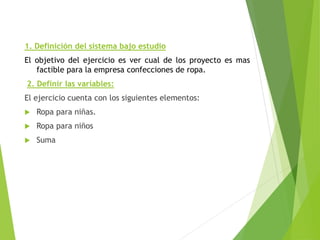 1. Definición del sistema bajo estudio
El objetivo del ejercicio es ver cual de los proyecto es mas
factible para la empresa confecciones de ropa.
2. Definir las variables:
El ejercicio cuenta con los siguientes elementos:
 Ropa para niñas.
 Ropa para niños
 Suma
 