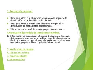 3. Recolección de datos:
 Ropa para niñas que el numero será aleatorio según dé la
distribución de probabilidad seleccionada.
 Ropa para niños que será igual aleatorio y según dé la
distribución de probabilidad seleccionada.
 Y la suma que se hará de los dos proyectos anteriores.
4.Generación del modelo de simulación preliminar.
La información ya recaudada debemos traducirla al lenguaje
del programa que vamos a utilizar para la simulación es
decir que en este caso el lenguaje seria los términos que
emplea el programa SimulAr para definir el modelo.
5. Verificación de modelo
6. Validez del modelo
7. Experimentación
8. Interpretación
 
