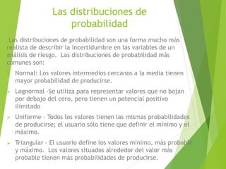 Las distribuciones de
probabilidad
Las distribuciones de probabilidad son una forma mucho más
realista de describir la incertidumbre en las variables de un
análisis de riesgo. Las distribuciones de probabilidad más
comunes son:
 Normal: Los valores intermedios cercanos a la media tienen
mayor probabilidad de producirse.
 Lognormal –Se utiliza para representar valores que no bajan
por debajo del cero, pero tienen un potencial positivo
ilimitado
 Uniforme – Todos los valores tienen las mismas probabilidades
de producirse; el usuario sólo tiene que definir el mínimo y el
máximo.
 Triangular – El usuario define los valores mínimo, más probable
y máximo. Los valores situados alrededor del valor más
probable tienen más probabilidades de producirse.
 