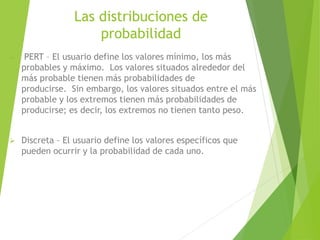 Las distribuciones de
probabilidad
 PERT – El usuario define los valores mínimo, los más
probables y máximo. Los valores situados alrededor del
más probable tienen más probabilidades de
producirse. Sin embargo, los valores situados entre el más
probable y los extremos tienen más probabilidades de
producirse; es decir, los extremos no tienen tanto peso.
 Discreta – El usuario define los valores específicos que
pueden ocurrir y la probabilidad de cada uno.
 