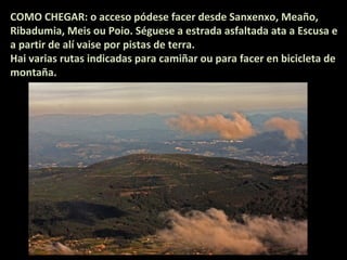 COMO CHEGAR: o acceso pódese facer desde Sanxenxo, Meaño,
Ribadumia, Meis ou Poio. Séguese a estrada asfaltada ata a Escusa e
a partir de alí vaise por pistas de terra.
Hai varias rutas indicadas para camiñar ou para facer en bicicleta de
montaña.

 