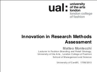 Innovation in Research Methods
Assessment
Matteo Montecchi
Lecturer in Fashion Branding and Retail Strategy,
University of the Arts , London College of Fashion
School of Management and Science
University of Cardiff, 17/06/2013
 