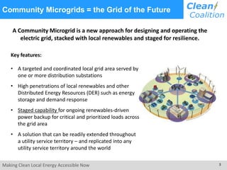 Making Clean Local Energy Accessible Now 3
Community Microgrids = the Grid of the Future
Key features:
• A targeted and coordinated local grid area served by
one or more distribution substations
• High penetrations of local renewables and other
Distributed Energy Resources (DER) such as energy
storage and demand response
• Staged capability for ongoing renewables-driven
power backup for critical and prioritized loads across
the grid area
• A solution that can be readily extended throughout
a utility service territory – and replicated into any
utility service territory around the world
A Community Microgrid is a new approach for designing and operating the
electric grid, stacked with local renewables and staged for resilience.
 