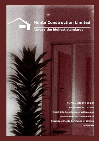 Monte Construction Limited
Always the highest standards




                      Tel/Fax: 02083 166 205

                       Mobile: 07825 212 006

          Email: info@monteconstruction.co.uk

                www.monteconstruction.co.uk

         Facebook: Monte Construction Limited

                                  London, UK
 