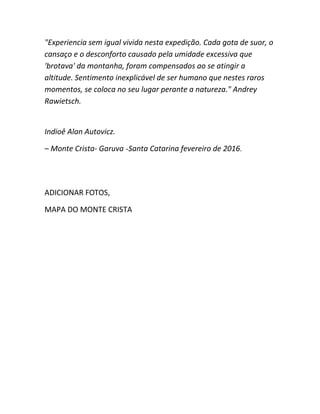 "Experiencia sem igual vivida nesta expedição. Cada gota de suor, o
cansaço e o desconforto causado pela umidade excessiva que
'brotava' da montanha, foram compensados ao se atingir a
altitude. Sentimento inexplicável de ser humano que nestes raros
momentos, se coloca no seu lugar perante a natureza." Andrey
Rawietsch.
Indioê Alan Autovicz.
– Monte Crista- Garuva -Santa Catarina fevereiro de 2016.
ADICIONAR FOTOS,
MAPA DO MONTE CRISTA
 