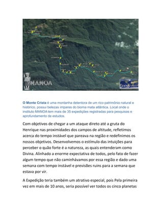 O Monte Crista é uma montanha detentora de um rico patrimônio natural e
histórico, possui belezas ímpares do bioma mata atlântica. Local onde o
instituto MANOA tem mais de 35 expedições registradas para pesquisas e
aprofundamento de estudos.
Com objetivos de chegar a um ataque direto até a gruta do
Henrique nas proximidades dos campos de altitude, refletimos
acerca do tempo instável que pareava na região e redefinimos os
nossos objetivos. Desenvolvemos o estímulo das intuições para
perceber o quão forte é a natureza, as quais entenderam como
Divina. Alinhado a enorme expectativa de todos, pelo fato de fazer
algum tempo que não caminhávamos por essa região e dado uma
semana com tempo instável e previsões ruins para a semana que
estava por vir.
A Expedição teria também um atrativo especial, pois Pela primeira
vez em mais de 10 anos, seria possível ver todos os cinco planetas
 
