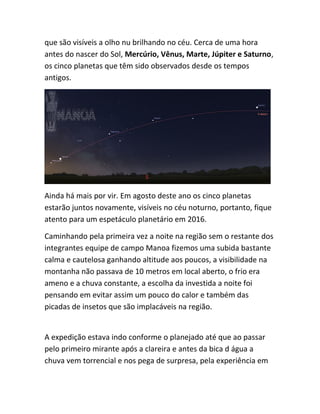 que são visíveis a olho nu brilhando no céu. Cerca de uma hora
antes do nascer do Sol, Mercúrio, Vênus, Marte, Júpiter e Saturno,
os cinco planetas que têm sido observados desde os tempos
antigos.
Ainda há mais por vir. Em agosto deste ano os cinco planetas
estarão juntos novamente, visíveis no céu noturno, portanto, fique
atento para um espetáculo planetário em 2016.
Caminhando pela primeira vez a noite na região sem o restante dos
integrantes equipe de campo Manoa fizemos uma subida bastante
calma e cautelosa ganhando altitude aos poucos, a visibilidade na
montanha não passava de 10 metros em local aberto, o frio era
ameno e a chuva constante, a escolha da investida a noite foi
pensando em evitar assim um pouco do calor e também das
picadas de insetos que são implacáveis na região.
A expedição estava indo conforme o planejado até que ao passar
pelo primeiro mirante após a clareira e antes da bica d água a
chuva vem torrencial e nos pega de surpresa, pela experiência em
 