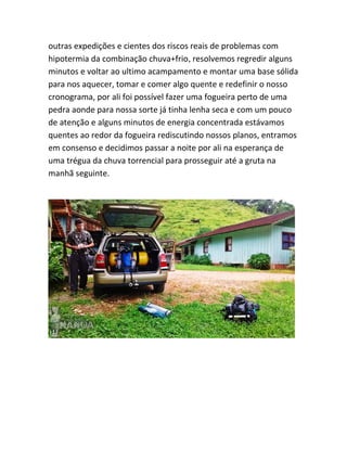 outras expedições e cientes dos riscos reais de problemas com
hipotermia da combinação chuva+frio, resolvemos regredir alguns
minutos e voltar ao ultimo acampamento e montar uma base sólida
para nos aquecer, tomar e comer algo quente e redefinir o nosso
cronograma, por ali foi possível fazer uma fogueira perto de uma
pedra aonde para nossa sorte já tinha lenha seca e com um pouco
de atenção e alguns minutos de energia concentrada estávamos
quentes ao redor da fogueira rediscutindo nossos planos, entramos
em consenso e decidimos passar a noite por ali na esperança de
uma trégua da chuva torrencial para prosseguir até a gruta na
manhã seguinte.
 