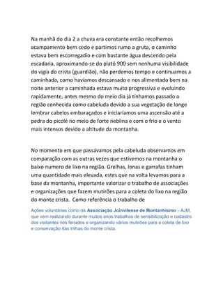 Na manhã do dia 2 a chuva era constante então recolhemos
acampamento bem cedo e partimos rumo a gruta, o caminho
estava bem escorregadio e com bastante água descendo pela
escadaria, aproximando-se do platô 900 sem nenhuma visibilidade
do vigia do crista (guardião), não perdemos tempo e continuamos a
caminhada, como havíamos descansado e nos alimentado bem na
noite anterior a caminhada estava muito progressiva e evoluindo
rapidamente, antes mesmo do meio dia já tínhamos passado a
região conhecida como cabeluda devido a sua vegetação de longe
lembrar cabelos embaraçados e iniciaríamos uma ascensão até a
pedra do picolé no meio de forte neblina e com o frio e o vento
mais intensos devido a altitude da montanha.
No momento em que passávamos pela cabeluda observamos em
comparação com as outras vezes que estivemos na montanha o
baixo numero de lixo na região. Grelhas, lonas e garrafas tinham
uma quantidade mais elevada, estes que na volta levamos para a
base da montanha, importante valorizar o trabalho de associações
e organizações que fazem mutirões para a coleta do lixo na região
do monte crista. Como referência o trabalho de
Ações voluntárias como da Associação Joinvilense de Montanhismo – AJM,
que vem realizando durante muitos anos trabalhos de sensibilização e cadastro
dos visitantes nos feriados e organizando vários mutirões para a coleta de lixo
e conservação das trilhas do monte crista.
 