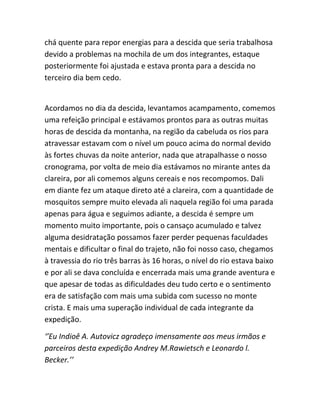chá quente para repor energias para a descida que seria trabalhosa
devido a problemas na mochila de um dos integrantes, estaque
posteriormente foi ajustada e estava pronta para a descida no
terceiro dia bem cedo.
Acordamos no dia da descida, levantamos acampamento, comemos
uma refeição principal e estávamos prontos para as outras muitas
horas de descida da montanha, na região da cabeluda os rios para
atravessar estavam com o nível um pouco acima do normal devido
às fortes chuvas da noite anterior, nada que atrapalhasse o nosso
cronograma, por volta de meio dia estávamos no mirante antes da
clareira, por ali comemos alguns cereais e nos recompomos. Dali
em diante fez um ataque direto até a clareira, com a quantidade de
mosquitos sempre muito elevada ali naquela região foi uma parada
apenas para água e seguimos adiante, a descida é sempre um
momento muito importante, pois o cansaço acumulado e talvez
alguma desidratação possamos fazer perder pequenas faculdades
mentais e dificultar o final do trajeto, não foi nosso caso, chegamos
à travessia do rio três barras às 16 horas, o nível do rio estava baixo
e por ali se dava concluída e encerrada mais uma grande aventura e
que apesar de todas as dificuldades deu tudo certo e o sentimento
era de satisfação com mais uma subida com sucesso no monte
crista. E mais uma superação individual de cada integrante da
expedição.
‘’Eu Indioê A. Autovicz agradeço imensamente aos meus irmãos e
parceiros desta expedição Andrey M.Rawietsch e Leonardo l.
Becker.’’
 