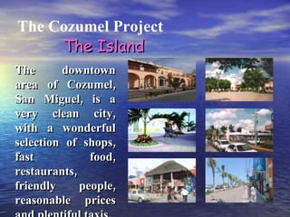 The Cozumel Project The downtown area of Cozumel, San Miguel, is a very clean city, with a wonderful selection of shops, fast food, restaurants, friendly people, reasonable prices and plentiful taxis.  The Island 
