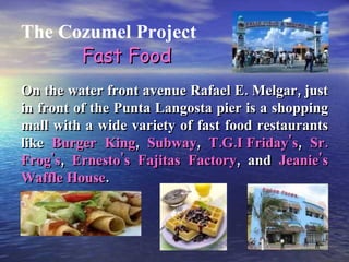 The Cozumel Project On the water front avenue Rafael E. Melgar, just in front of the Punta Langosta pier is a shopping mall with a wide variety of fast food restaurants like  Burger King ,  Subway ,  T.G.I Friday's ,  Sr. Frog's ,  Ernesto's Fajitas Factory , and  Jeanie's Waffle House . Fast Food 