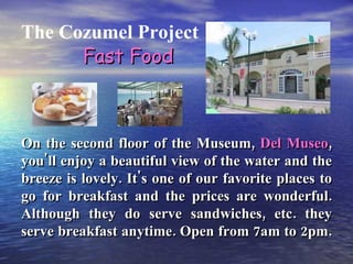 The Cozumel Project On the second floor of the Museum,  Del Museo , you'll enjoy a beautiful view of the water and the breeze is lovely. It's one of our favorite places to go for breakfast and the prices are wonderful. Although they do serve sandwiches, etc. they serve breakfast anytime. Open from 7am to 2pm.  Fast Food 