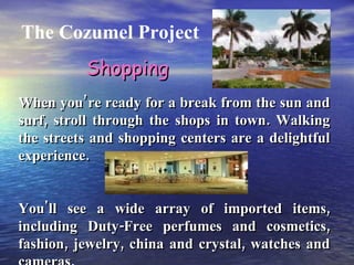 The Cozumel Project When you’re ready for a break from the sun and surf, stroll through the shops in town. Walking the streets and shopping centers are a delightful experience. You'll see a wide array of imported items, including Duty-Free perfumes and cosmetics, fashion, jewelry, china and crystal, watches and cameras. Shopping 
