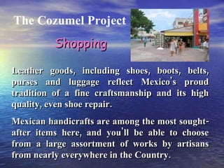 The Cozumel Project Leather goods, including shoes, boots, belts, purses and luggage reflect Mexico's proud tradition of a fine craftsmanship and its high quality, even shoe repair. Mexican handicrafts are among the most sought-after items here, and you'll be able to choose from a large assortment of works by artisans from nearly everywhere in the Country. Shopping 