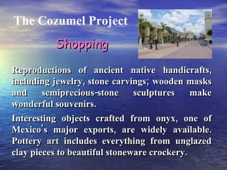 The Cozumel Project Reproductions of ancient native handicrafts, including jewelry, stone carvings; wooden masks and semiprecious-stone sculptures make wonderful souvenirs. Interesting objects crafted from onyx, one of Mexico's major exports, are widely available. Pottery art includes everything from unglazed clay pieces to beautiful stoneware crockery. Shopping 
