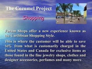 The Cozumel Project Forum Shops offer a new experience known as the Caribbean Shopping Style. This is where the customer will be able to save 50% from what is customarily charged in the United States and Canada for exclusive items as those found in the fine jewelry shops, clothes and designer accessories, perfumes and many more.  Shopping 