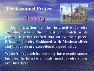 The Cozumel Project A big attraction is the interactive jewelry workshop where the tourist can watch while jewelry is being crafted into an exquisite piece. Prices on jewelry fashioned with Mexican silver and turquoise are exceptionally good value. Waterfront jewelries not only have exotic stones but also the finest diamonds; most jewelry stores are Duty-Free. Shopping 