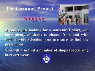 The Cozumel Project If you're just looking for a souvenir T-shirt, you have plenty of shops to choose from and with such a wide selection, you are sure to find the perfect one. You will also find a number of shops specializing in resort wear. Shopping 