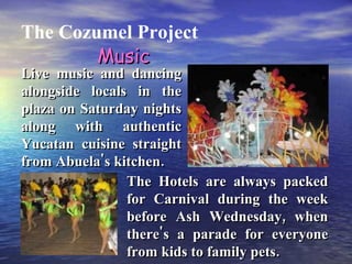 The Cozumel Project The Hotels are always packed for Carnival during the week before Ash Wednesday, when there's a parade for everyone from kids to family pets. Live music and dancing alongside locals in the plaza on Saturday nights along with authentic Yucatan cuisine straight from Abuela's kitchen. Music 