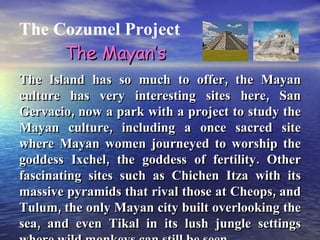 The Cozumel Project The Island has so much to offer, the Mayan culture has very interesting sites here, San Gervacio, now a park with a project to study the Mayan culture, including a once sacred site where Mayan women journeyed to worship the goddess Ixchel, the goddess of fertility. Other fascinating sites such as Chichen Itza with its massive pyramids that rival those at Cheops, and Tulum, the only Mayan city built overlooking the sea, and even Tikal in its lush jungle settings where wild monkeys can still be seen.   The Mayan’s 