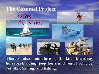 The Cozumel Project There’s also miniature golf, kite boarding, horseback riding, jeep tours and rental vehicles. Jet  skis, Sailing, and fishing. Other Activities 