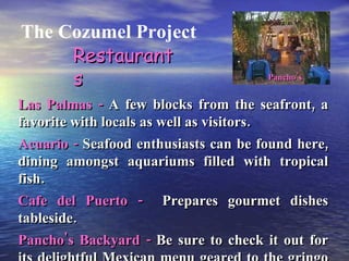 The Cozumel Project Restaurants Las Palmas -  A few blocks from the seafront, a favorite with locals as well as visitors. Acuario -  Seafood enthusiasts can be found here, dining amongst aquariums filled with tropical fish. Cafe del Puerto -  Prepares gourmet dishes tableside. Pancho's Backyard -  Be sure to check it out for its delightful Mexican menu geared to the gringo stomachs. Pancho’s 