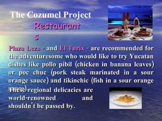 The Cozumel Project Restaurants Plaza Leza -  and  El Turix -  are recommended for the adventuresome who would like to try Yucatan dishes like pollo pibil (chicken in banana leaves) or poc chuc (pork steak marinated in a sour orange sauce) and tikinchic (fish in a sour orange sauce). These regional delicacies are world-renowned and shouldn't be passed by. 