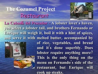 The Cozumel Project Restaurants La Cabana del Pescador -  A lobster lover's haven, you select a lobster tail, and brothers Fernando or Enrique will weigh it, boil it with a hint of spices, and serve it with melted butter, accompanied by sides of rice, vegetables, and bread and it's done superbly. Does lobster require anything more? This is the only thing on the menu on Fernando's side of the restaurant, but Enrique will cook up steaks, 