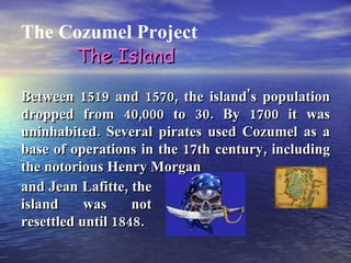 The Cozumel Project The Island Between 1519 and 1570, the island's population dropped from 40,000 to 30. By 1700 it was uninhabited. Several pirates used Cozumel as a base of operations in the 17th century, including the notorious Henry Morgan and Jean Lafitte, the island was not resettled until 1848. 