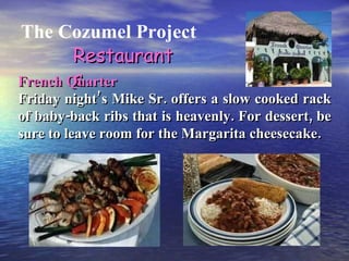 The Cozumel Project Restaurants French Quarter Friday night’s Mike Sr. offers a slow cooked rack of baby-back ribs that is heavenly. For dessert, be sure to leave room for the Margarita cheesecake. 