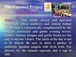 The Cozumel Project Guido's -  This family owned and operated restaurant offers southern and central Italian cuisine that is romantically complimented by the outdoor courtyard and gentle evening breeze. Guido's famous lasagna and garlic bread are the way to anyone's heart. The catch of the day is not to be missed. Be sure to share a pitcher of authentic Spanish sangria with fresh fruit. For dessert, try the banana supreme and a cup of cafe. Restaurants 