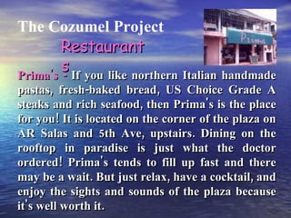 The Cozumel Project Prima's -  If you like northern Italian handmade pastas, fresh-baked bread, US Choice Grade A steaks and rich seafood, then Prima's is the place for you! It is located on the corner of the plaza on AR Salas and 5th Ave, upstairs. Dining on the rooftop in paradise is just what the doctor ordered! Prima's tends to fill up fast and there may be a wait. But just relax, have a cocktail, and enjoy the sights and sounds of the plaza because it's well worth it. Restaurants 